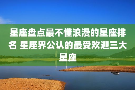 星座盘点最不懂浪漫的星座排名 星座界公认的最受欢迎三大星座
