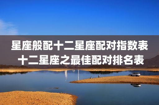 星座般配十二星座配对指数表 十二星座之最佳配对排名表