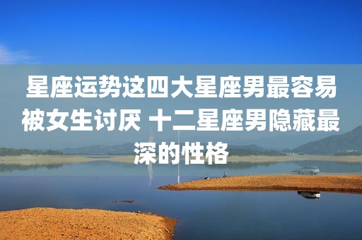 星座运势这四大星座男最容易被女生讨厌 十二星座男隐藏最深的性格