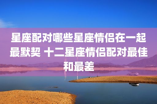 星座配对哪些星座情侣在一起最默契 十二星座情侣配对最佳和最差