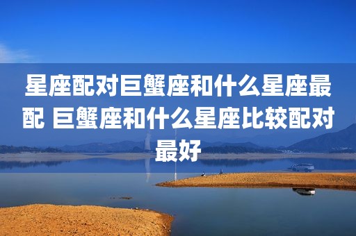 星座配对巨蟹座和什么星座最配 巨蟹座和什么星座比较配对最好