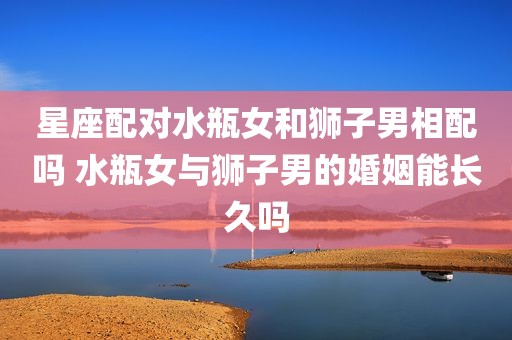 星座配对水瓶女和狮子男相配吗 水瓶女与狮子男的婚姻能长久吗