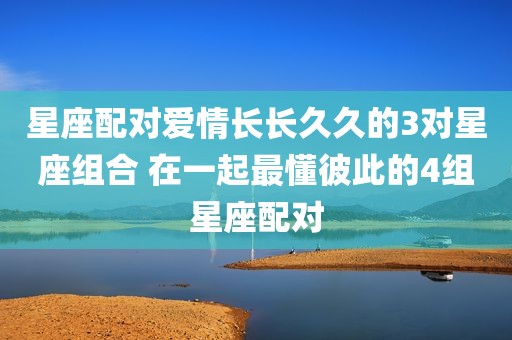 星座配对爱情长长久久的3对星座组合 在一起最懂彼此的4组星座配对