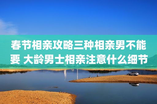 春节相亲攻略三种相亲男不能要 大龄男士相亲注意什么细节