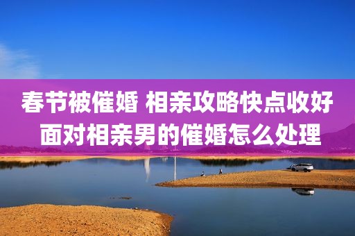 春节被催婚 相亲攻略快点收好 面对相亲男的催婚怎么处理