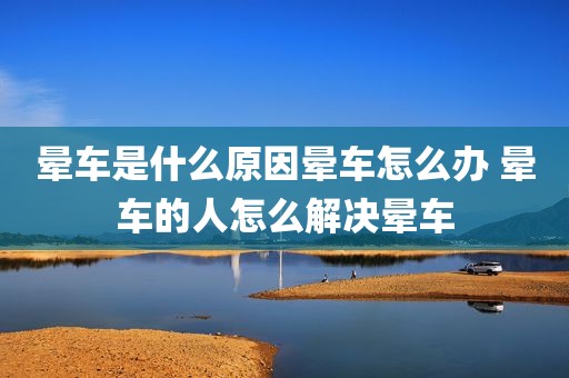 晕车是什么原因晕车怎么办 晕车的人怎么解决晕车
