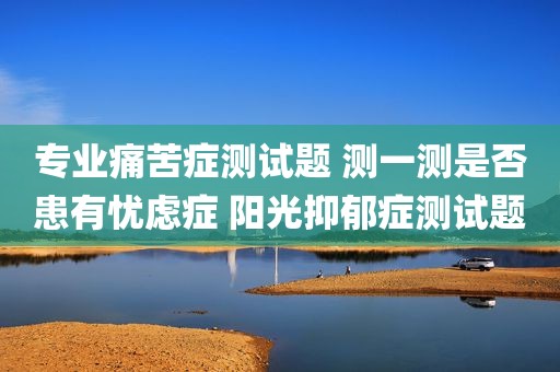专业痛苦症测试题 测一测是否患有忧虑症 阳光抑郁症测试题