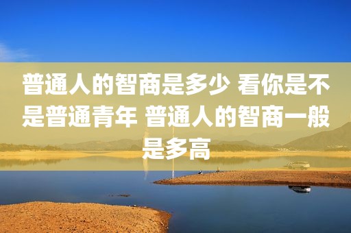 普通人的智商是多少 看你是不是普通青年 普通人的智商一般是多高