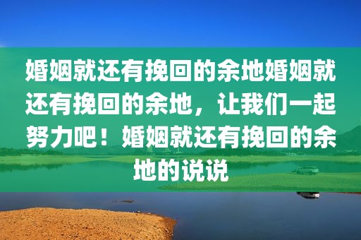 婚姻就还有挽回的余地婚姻就还有挽回的余地，让我们一起努力吧！婚姻就还有挽回的余地的说说
