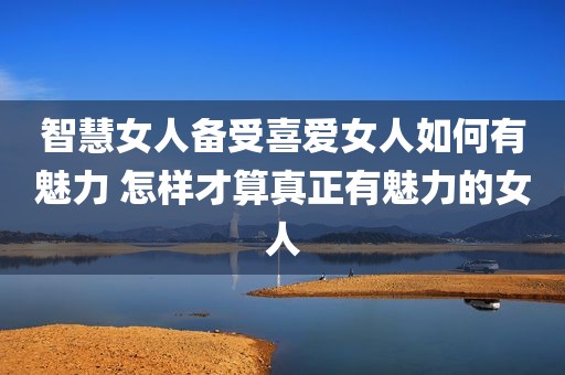 智慧女人备受喜爱女人如何有魅力 怎样才算真正有魅力的女人