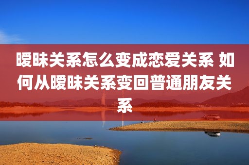暧昧关系怎么变成恋爱关系 如何从暧昧关系变回普通朋友关系