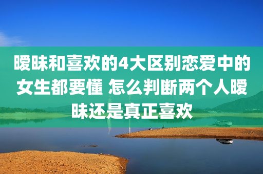 暧昧和喜欢的4大区别恋爱中的女生都要懂 怎么判断两个人暧昧还是真正喜欢