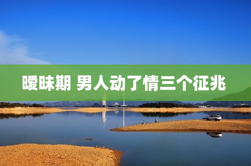 暧昧期 男人动了情三个征兆 