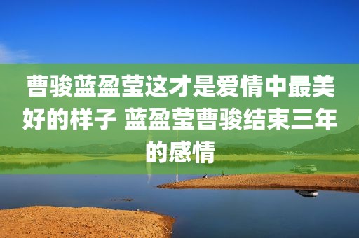 曹骏蓝盈莹这才是爱情中最美好的样子 蓝盈莹曹骏结束三年的感情