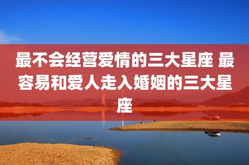 最不会经营爱情的三大星座 最容易和爱人走入婚姻的三大星座