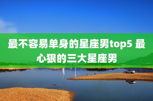 最不容易单身的星座男top5 最心狠的三大星座男