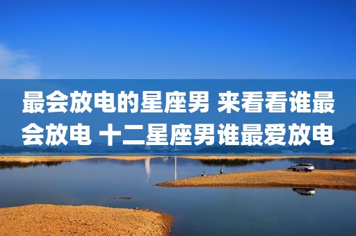 最会放电的星座男 来看看谁最会放电 十二星座男谁最爱放电