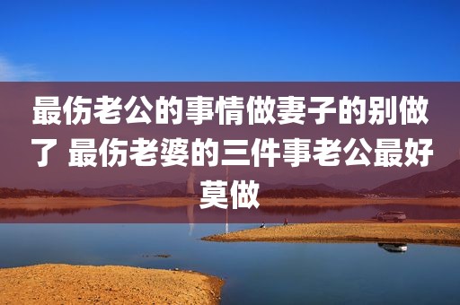 最伤老公的事情做妻子的别做了 最伤老婆的三件事老公最好莫做