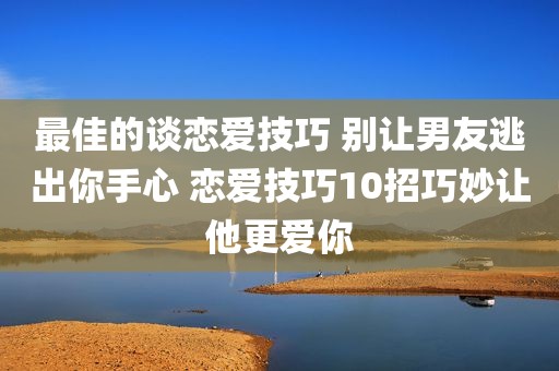 最佳的谈恋爱技巧 别让男友逃出你手心 恋爱技巧10招巧妙让他更爱你
