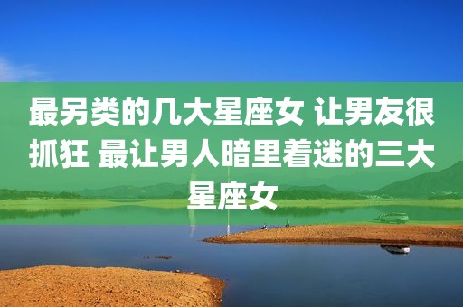最另类的几大星座女 让男友很抓狂 最让男人暗里着迷的三大星座女