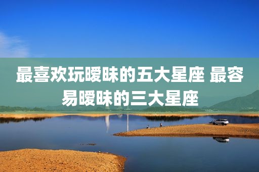 最喜欢玩暧昧的五大星座 最容易暧昧的三大星座