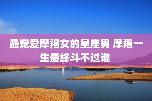 最宠爱摩羯女的星座男 摩羯一生最终斗不过谁 
