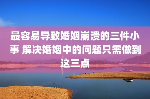 最容易导致婚姻崩溃的三件小事 解决婚姻中的问题只需做到这三点