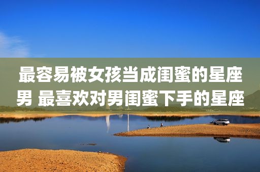 最容易被女孩当成闺蜜的星座男 最喜欢对男闺蜜下手的星座