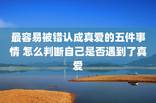 最容易被错认成真爱的五件事情 怎么判断自己是否遇到了真爱
