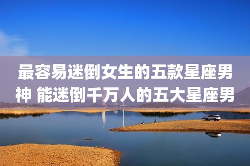 最容易迷倒女生的五款星座男神 能迷倒千万人的五大星座男
