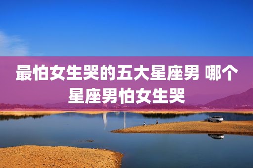 最怕女生哭的五大星座男 哪个星座男怕女生哭