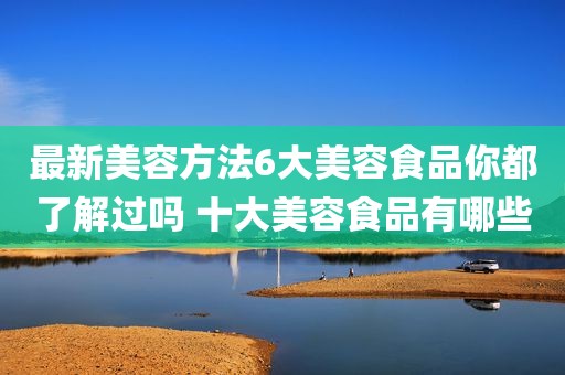 最新美容方法6大美容食品你都了解过吗 十大美容食品有哪些