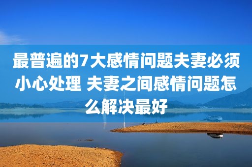 最普遍的7大感情问题夫妻必须小心处理 夫妻之间感情问题怎么解决最好