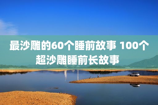 最沙雕的60个睡前故事 100个超沙雕睡前长故事 