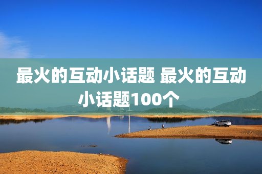 最火的互动小话题 最火的互动小话题100个 