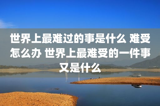 世界上最难过的事是什么 难受怎么办 世界上最难受的一件事又是什么