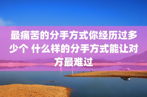 最痛苦的分手方式你经历过多少个 什么样的分手方式能让对方最难过