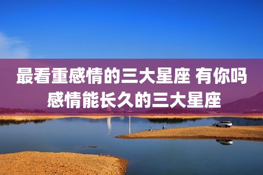 最看重感情的三大星座 有你吗 感情能长久的三大星座