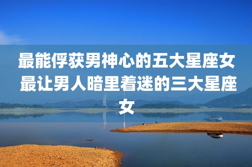 最能俘获男神心的五大星座女 最让男人暗里着迷的三大星座女