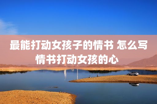 最能打动女孩子的情书 怎么写情书打动女孩的心 