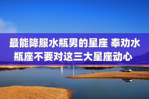最能降服水瓶男的星座 奉劝水瓶座不要对这三大星座动心 