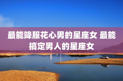 最能降服花心男的星座女 最能搞定男人的星座女