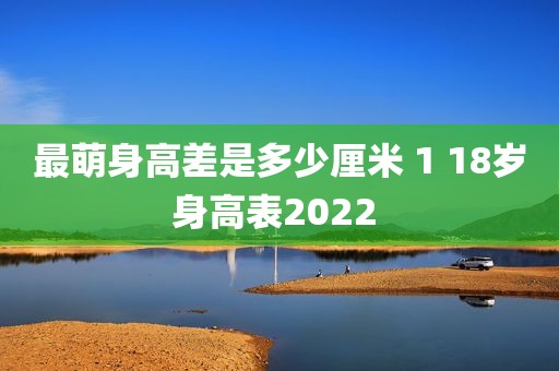 最萌身高差是多少厘米 1 18岁身高表2022 