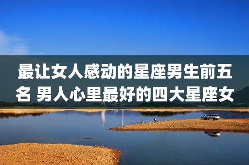 最让女人感动的星座男生前五名 男人心里最好的四大星座女