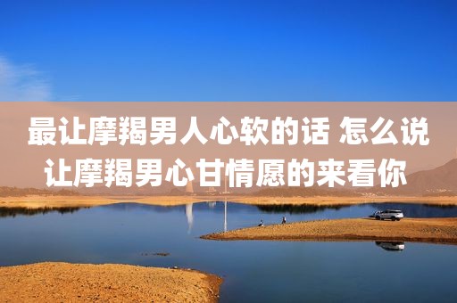 最让摩羯男人心软的话 怎么说让摩羯男心甘情愿的来看你 