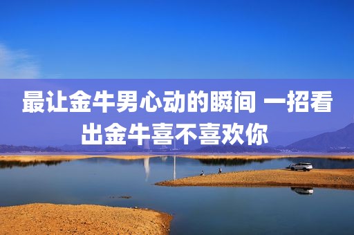 最让金牛男心动的瞬间 一招看出金牛喜不喜欢你 