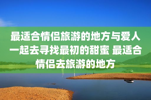 最适合情侣旅游的地方与爱人一起去寻找最初的甜蜜 最适合情侣去旅游的地方