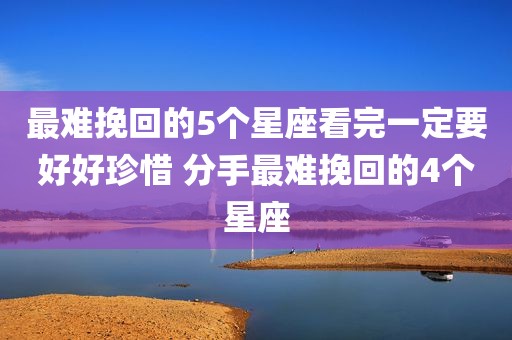 最难挽回的5个星座看完一定要好好珍惜 分手最难挽回的4个星座