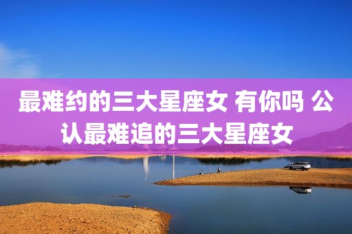 最难约的三大星座女 有你吗 公认最难追的三大星座女
