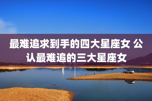 最难追求到手的四大星座女 公认最难追的三大星座女